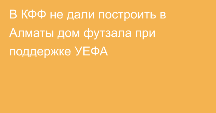 В КФФ не дали построить в Алматы дом футзала при поддержке УЕФА