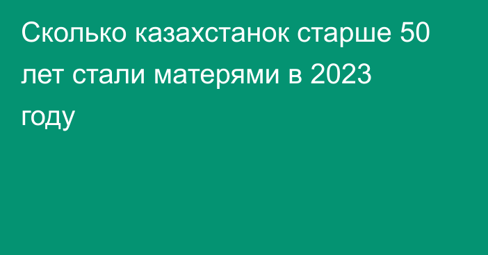 Сколько казахстанок старше 50 лет стали матерями в 2023 году