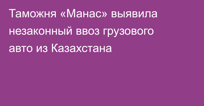 Таможня «Манас» выявила незаконный ввоз грузового авто из Казахстана