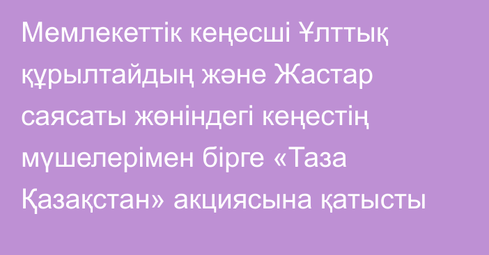 Мемлекеттік кеңесші Ұлттық құрылтайдың және Жастар саясаты жөніндегі кеңестің мүшелерімен бірге «Таза Қазақстан» акциясына қатысты