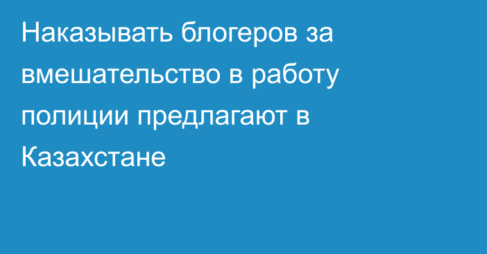 Наказывать блогеров за вмешательство в работу полиции предлагают в Казахстане