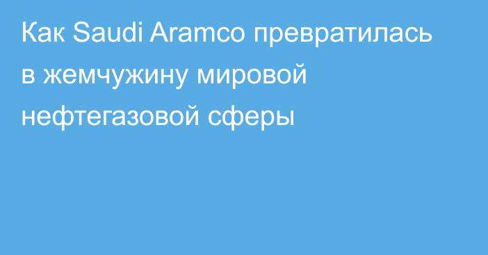 Как Saudi Aramco превратилась в жемчужину мировой нефтегазовой сферы