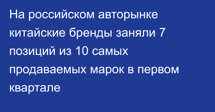 На российском авторынке китайские бренды заняли 7 позиций из 10 самых продаваемых марок в первом квартале