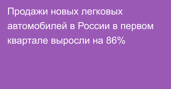 Продажи новых легковых автомобилей в России в первом квартале выросли на 86%