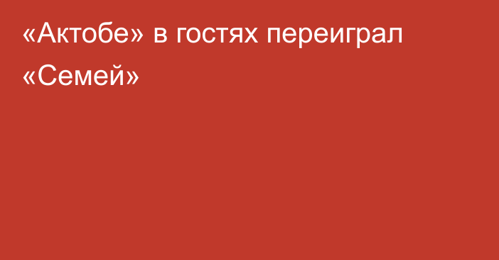 «Актобе» в гостях переиграл «Семей»