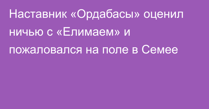 Наставник «Ордабасы» оценил ничью с «Елимаем» и пожаловался на поле в Семее