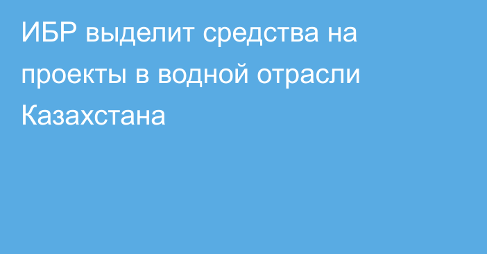 ИБР выделит средства на проекты в водной отрасли Казахстана