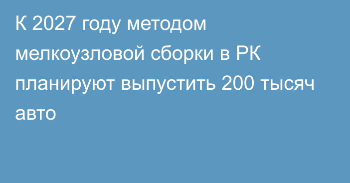 К 2027 году методом мелкоузловой сборки в РК планируют выпустить 200 тысяч авто