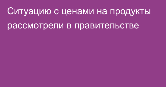 Ситуацию с ценами на продукты рассмотрели в правительстве