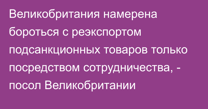 Великобритания намерена бороться с реэкспортом подсанкционных товаров только посредством сотрудничества, - посол Великобритании 