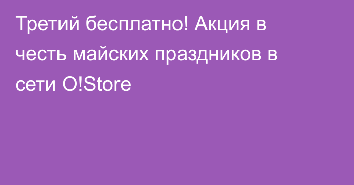 Третий бесплатно! Акция в честь майских праздников в сети O!Store