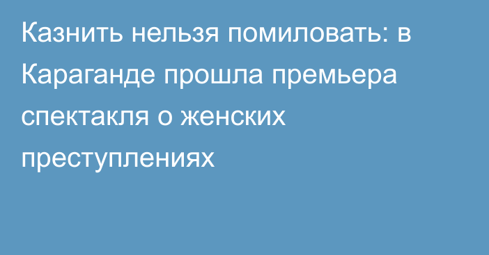 Казнить нельзя помиловать: в Караганде прошла премьера спектакля о женских преступлениях