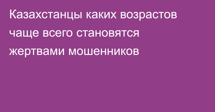 Казахстанцы каких возрастов чаще всего становятся жертвами мошенников