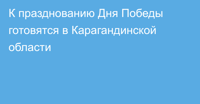 К празднованию Дня Победы готовятся в Карагандинской области