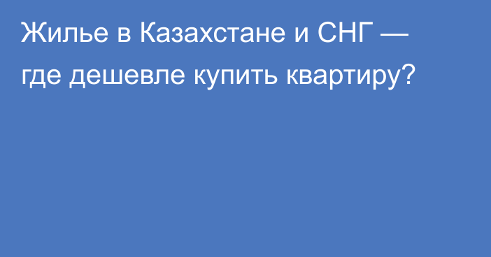 Жилье в Казахстане и СНГ — где дешевле купить квартиру?