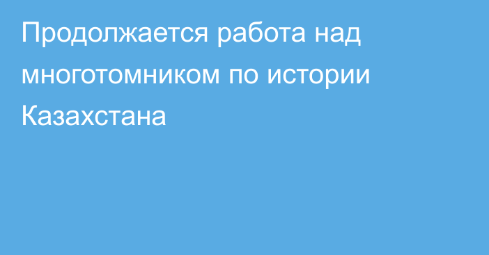 Продолжается работа над многотомником по истории Казахстана