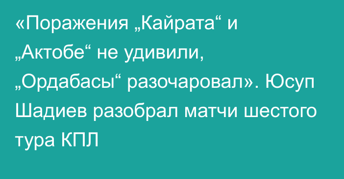 «Поражения „Кайрата“ и „Актобе“ не удивили, „Ордабасы“ разочаровал». Юсуп Шадиев разобрал матчи шестого тура КПЛ