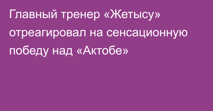 Главный тренер «Жетысу» отреагировал на сенсационную победу над «Актобе»