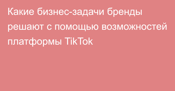 Какие бизнес-задачи бренды решают с помощью возможностей платформы TikTok