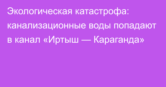 Экологическая катастрофа: канализационные воды попадают в канал «Иртыш — Караганда»