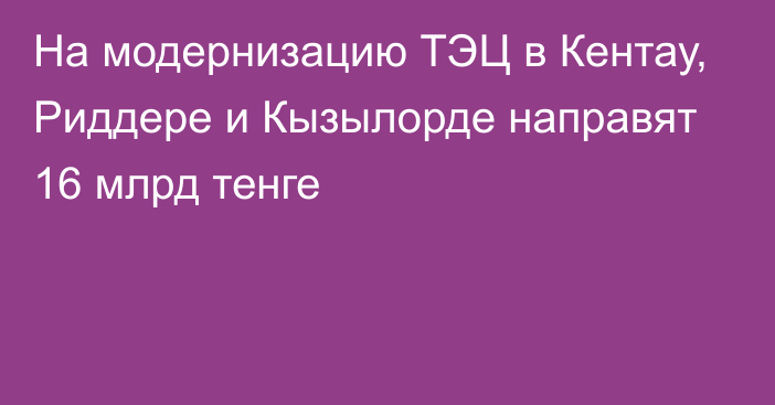 На модернизацию ТЭЦ в Кентау, Риддере и Кызылорде направят 16 млрд тенге