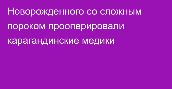 Новорожденного со сложным пороком прооперировали карагандинские медики