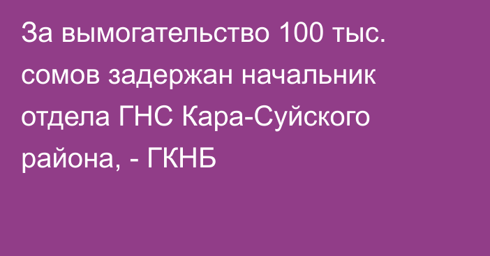 За вымогательство 100 тыс. сомов задержан начальник отдела ГНС Кара-Суйского района, - ГКНБ