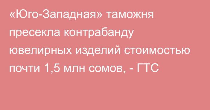 «Юго-Западная» таможня пресекла контрабанду ювелирных изделий стоимостью почти 1,5 млн сомов, - ГТС