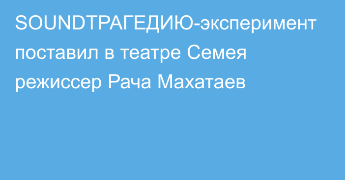 SOUNDТРАГЕДИЮ-эксперимент поставил в театре Семея режиссер Рача Махатаев