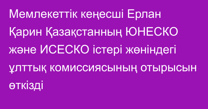 Мемлекеттік кеңесші Ерлан Қарин Қазақстанның ЮНЕСКО және ИСЕСКО істері жөніндегі ұлттық комиссиясының отырысын өткізді