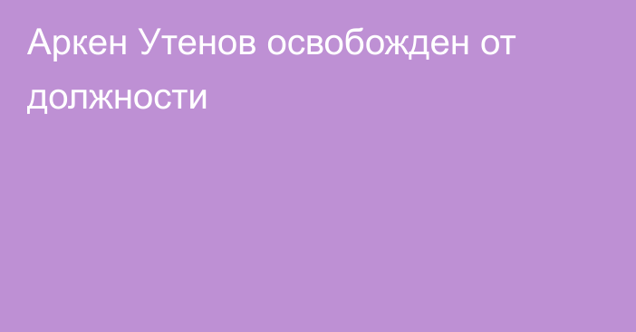 Аркен Утенов освобожден от должности