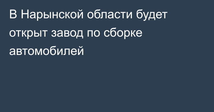 В Нарынской области будет открыт завод по сборке автомобилей