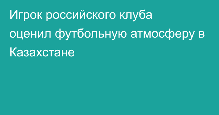 Игрок российского клуба оценил футбольную атмосферу в Казахстане