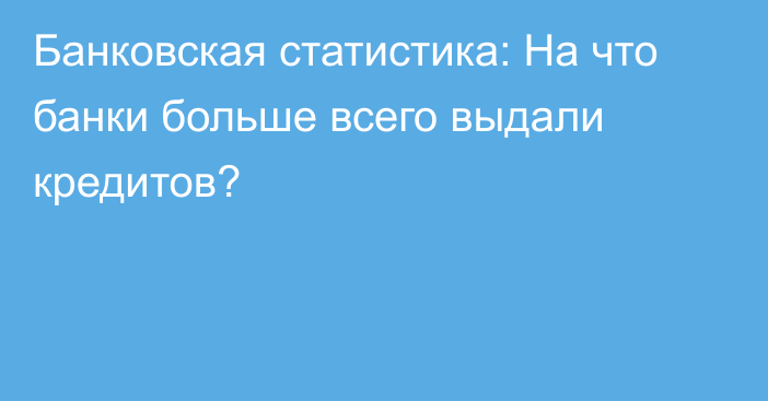 Банковская статистика: На что банки больше всего выдали кредитов?