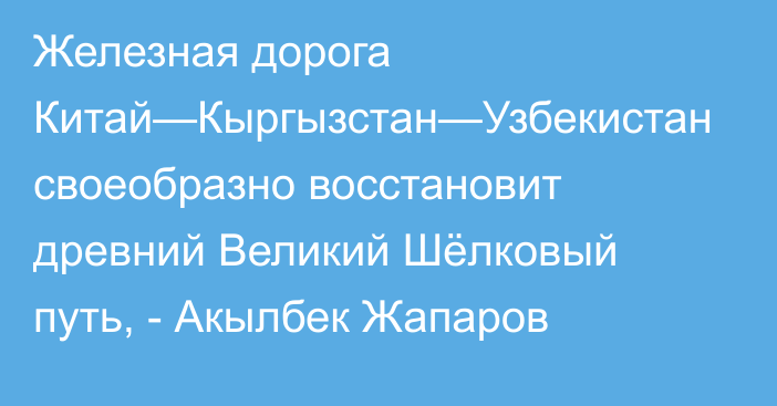 Железная дорога Китай—Кыргызстан—Узбекистан своеобразно восстановит древний Великий Шёлковый путь, - Акылбек Жапаров