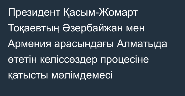 Президент Қасым-Жомарт Тоқаевтың Әзербайжан мен Армения арасындағы Алматыда өтетін келіссөздер процесіне қатысты мәлімдемесі   