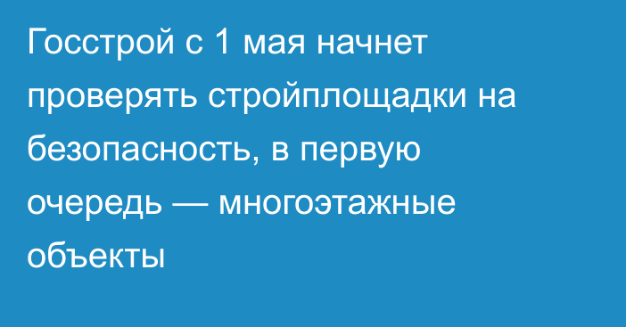 Госстрой с 1 мая начнет проверять стройплощадки на безопасность, в первую очередь — многоэтажные объекты