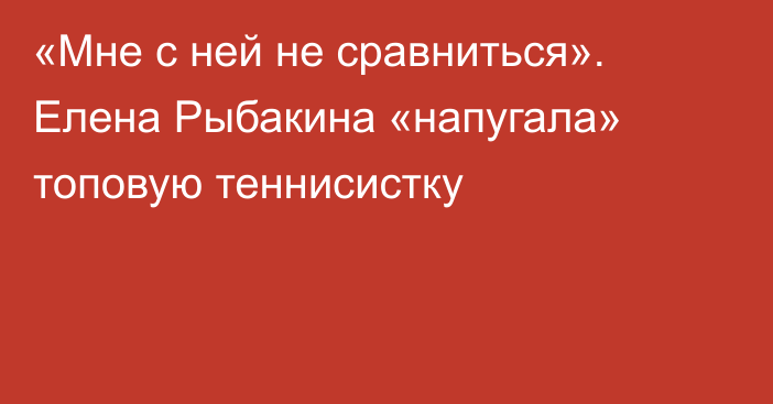 «Мне с ней не сравниться». Елена Рыбакина «напугала» топовую теннисистку