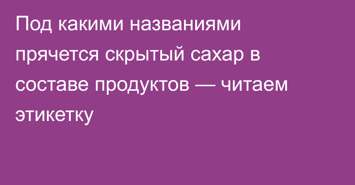 Под какими названиями прячется скрытый сахар в составе продуктов — читаем этикетку