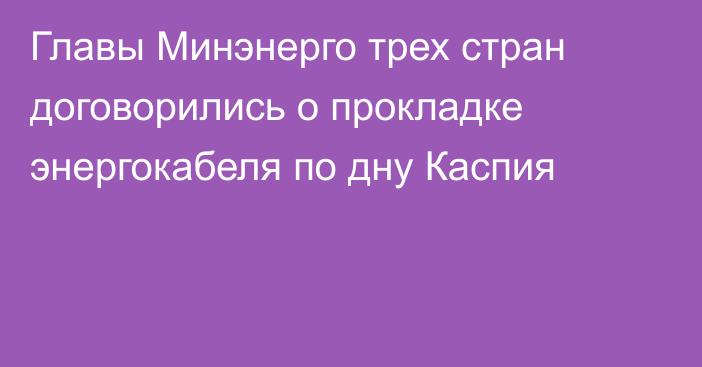 Главы Минэнерго трех стран 
договорились о прокладке энергокабеля по дну Каспия