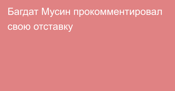 Багдат Мусин прокомментировал свою отставку