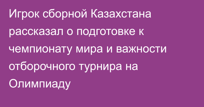 Игрок сборной Казахстана рассказал о подготовке к чемпионату мира и важности отборочного турнира на Олимпиаду