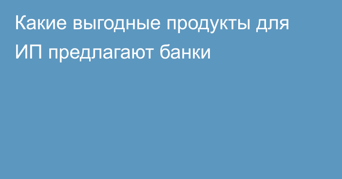 Какие выгодные продукты для ИП предлагают банки