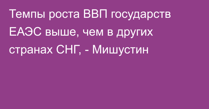 Темпы роста ВВП государств ЕАЭС выше, чем в других странах СНГ, - Мишустин