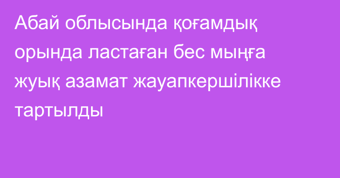 Абай облысында қоғамдық орында ластаған бес мыңға жуық азамат жауапкершілікке тартылды