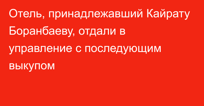 Отель, принадлежавший Кайрату  Боранбаеву, отдали в управление с последующим выкупом