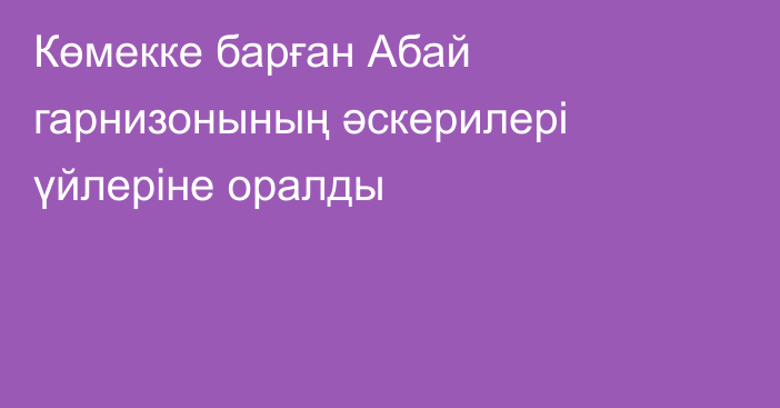 Көмекке барған Абай гарнизонының әскерилері үйлеріне оралды