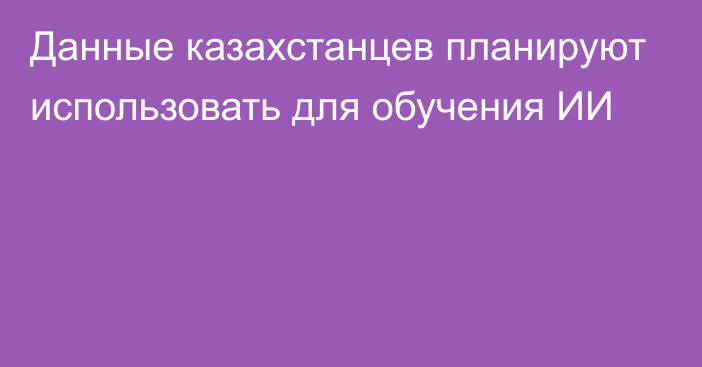 Данные казахстанцев планируют использовать для обучения ИИ