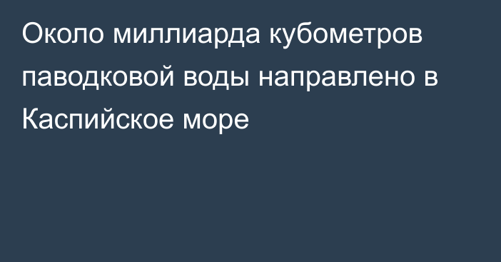 Около миллиарда кубометров паводковой воды направлено в Каспийское море