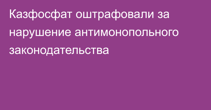 Казфосфат оштрафовали за нарушение антимонопольного законодательства